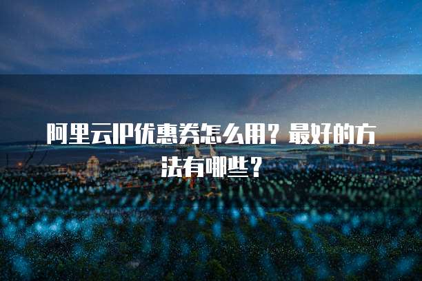 阿里云IP优惠券怎么用?最好的方法有哪些?