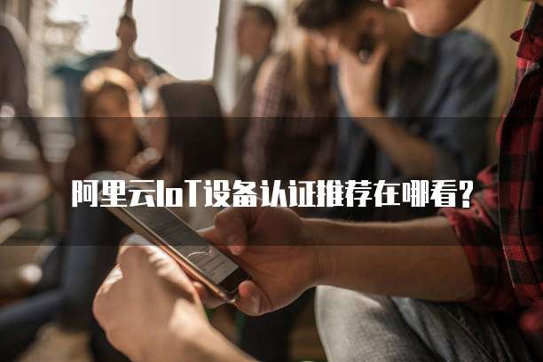 阿里云IoT设备认证推荐在哪看?