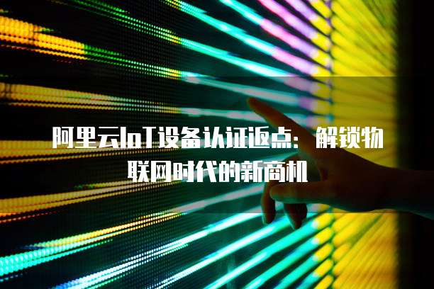 阿里云IoT设备认证返点:解锁物联网时代的新商机