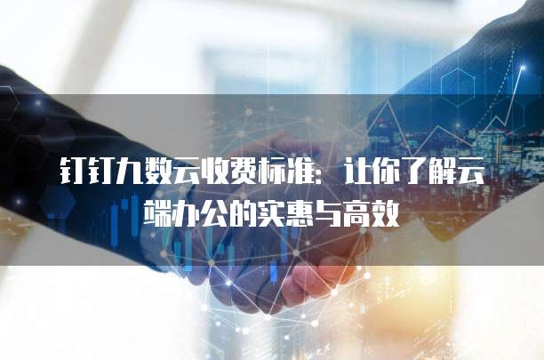 钉钉九数云收费标准:让你了解云端办公的实惠与高效