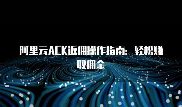 阿里云ACK返佣操作指南:轻松赚取佣金