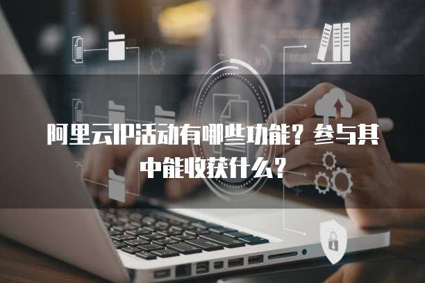 阿里云IP活动有哪些功能？参与其中能收获什么？