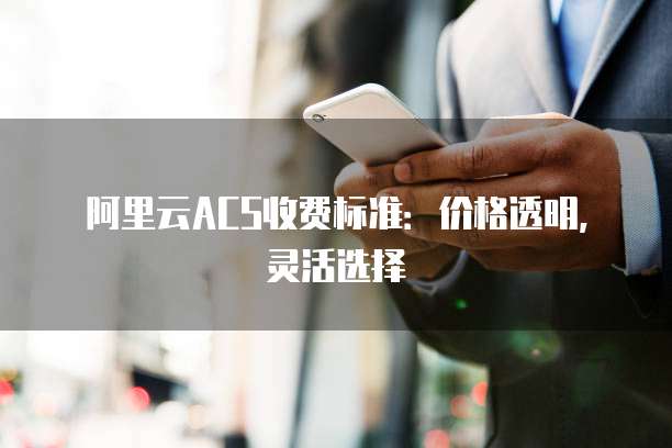阿里云ACS收费标准:价格透明,灵活选择