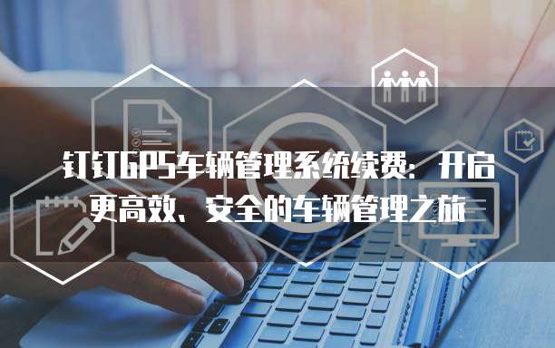 钉钉GPS车辆管理系统续费：开启更高效、安全的车辆管理之旅