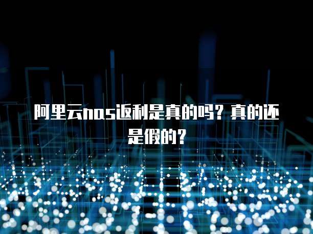 阿里云nas返利是真的吗?真的还是假的?