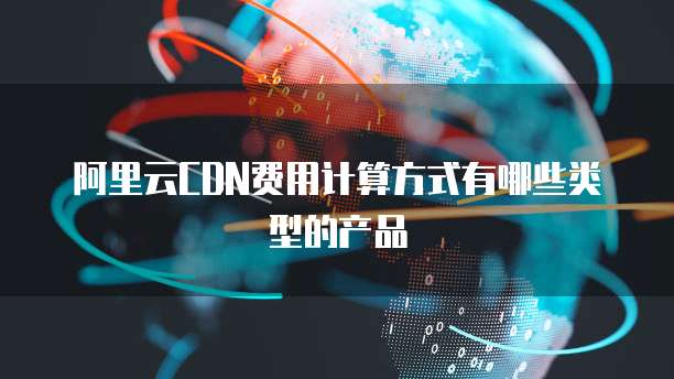 阿里云CDN费用计算方式有哪些类型的产品