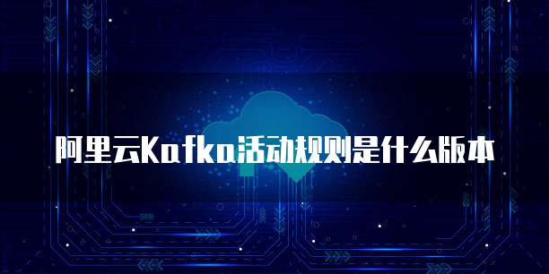 阿里云Kafka活动规则是什么版本