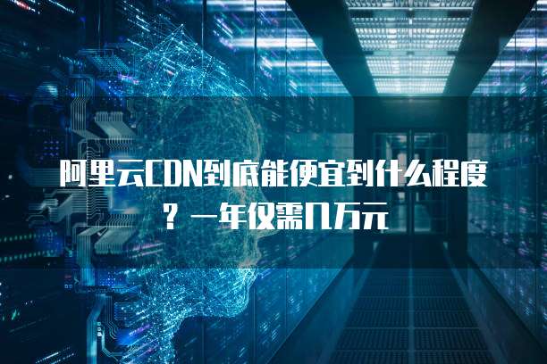 阿里云CDN到底能便宜到什么程度?一年仅需几万元