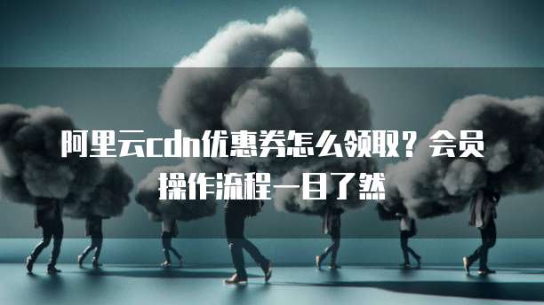 阿里云cdn优惠券怎么领取?会员操作流程一目了然