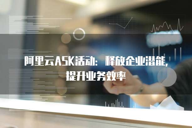 阿里云ASK活动：释放企业潜能，提升业务效率