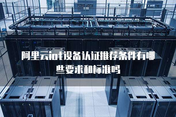 阿里云iot设备认证推荐条件有哪些要求和标准吗