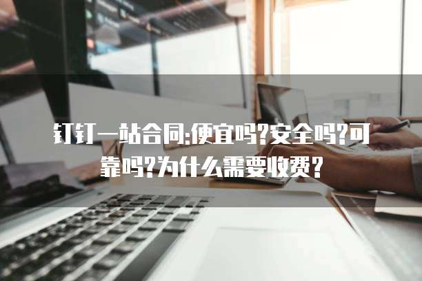 钉钉一站合同:便宜吗?安全吗?可靠吗?为什么需要收费?