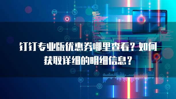 钉钉专业版优惠券哪里查看?如何获取详细的明细信息?