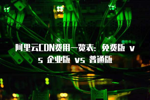 阿里云CDN费用一览表：免费版 vs 企业版 vs 普通版
