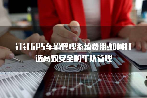 钉钉GPS车辆管理系统费用:如何打造高效安全的车队管理