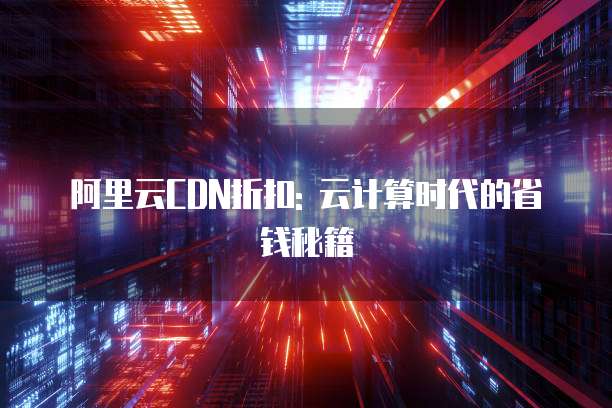 阿里云CDN折扣: 云计算时代的省钱秘籍