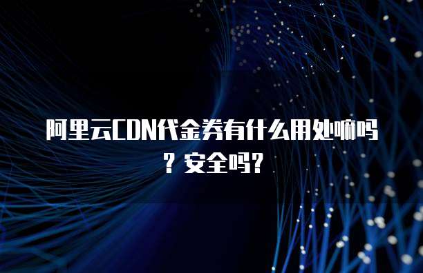 阿里云CDN代金券有什么用处嘛吗?安全吗?