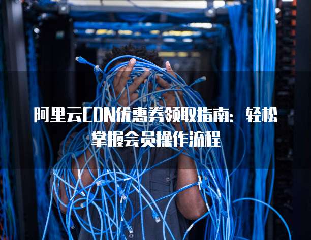 阿里云CDN优惠券领取指南:轻松掌握会员操作流程
