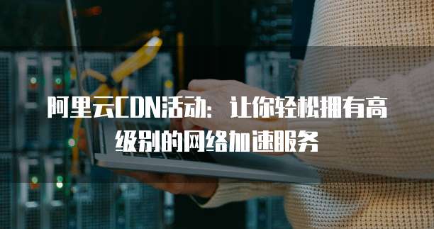 阿里云CDN活动:让你轻松拥有高级别的网络加速服务