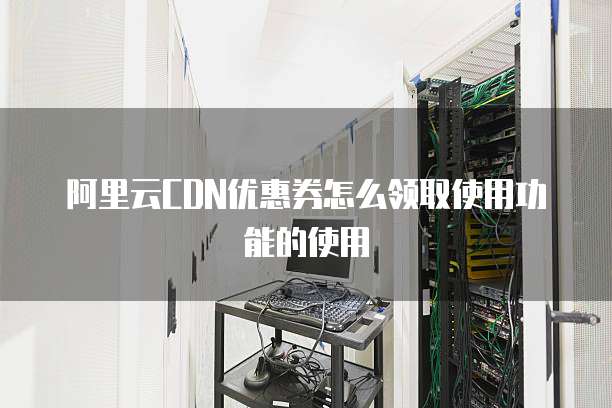 阿里云CDN优惠券怎么领取使用功能的使用