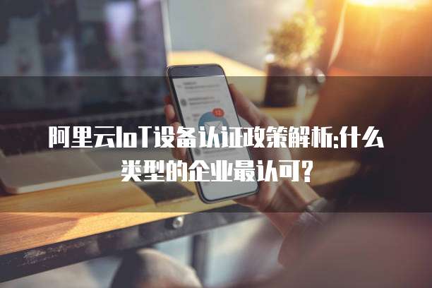 阿里云IoT设备认证政策解析:什么类型的企业最认可?