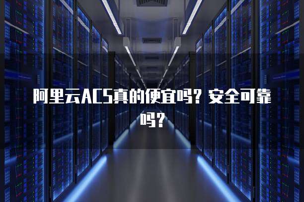 阿里云ACS真的便宜吗?安全可靠吗?