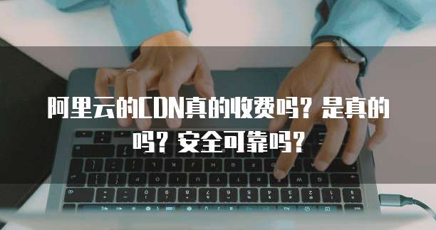阿里云的CDN真的收费吗?是真的吗?安全可靠吗?