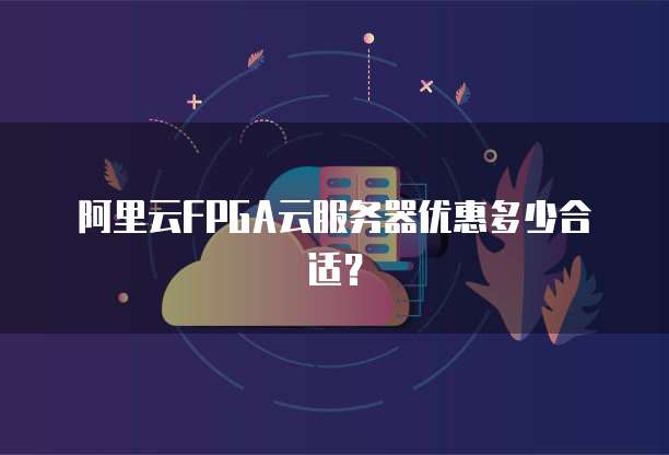 阿里云FPGA云服务器优惠多少合适?