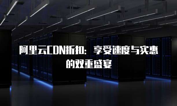 阿里云CDN折扣:享受速度与实惠的双重盛宴