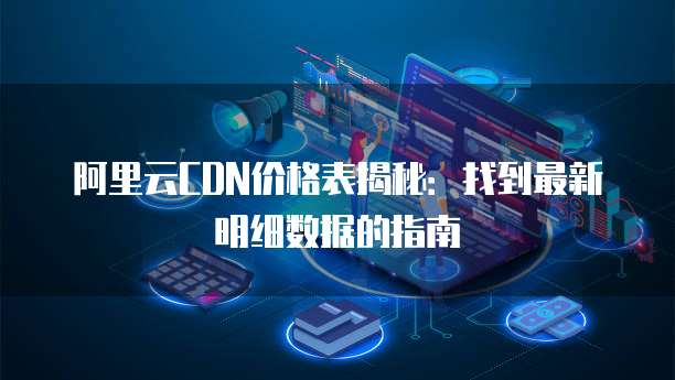 阿里云CDN价格表揭秘:找到最新明细数据的指南