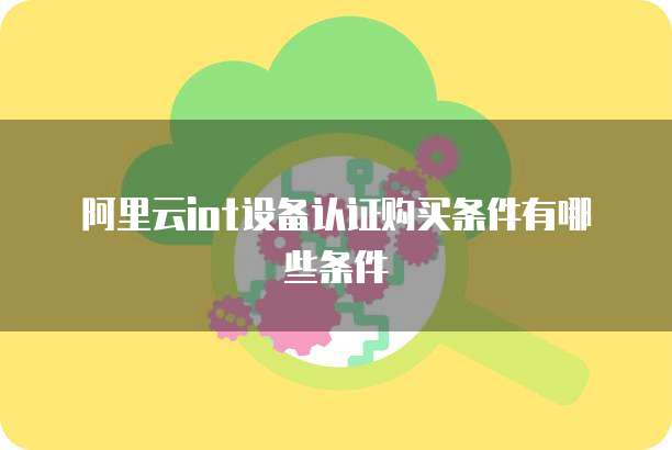 阿里云iot设备认证购买条件有哪些条件