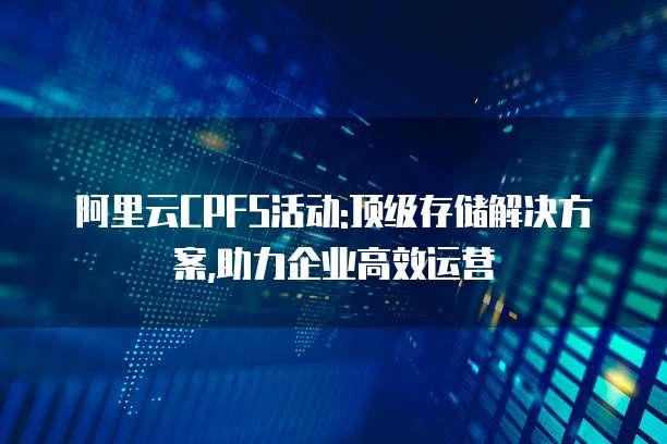 阿里云CPFS活动:顶级存储解决方案,助力企业高效运营