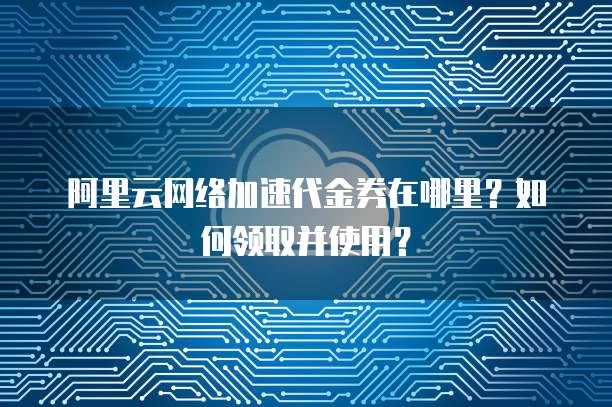 阿里云网络加速代金券在哪里?如何领取并使用?