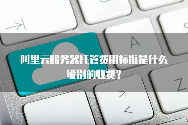 阿里云服务器托管费用标准是什么级别的收费?