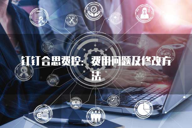 钉钉合思费控：费用问题及修改方法