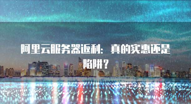 阿里云服务器返利:真的实惠还是陷阱?