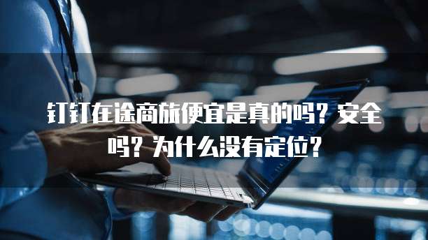 钉钉在途商旅便宜是真的吗?安全吗?为什么没有定位?