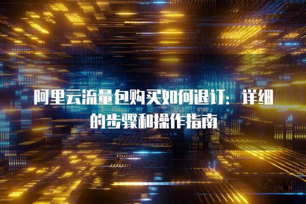 阿里云流量包购买如何退订:详细的步骤和操作指南