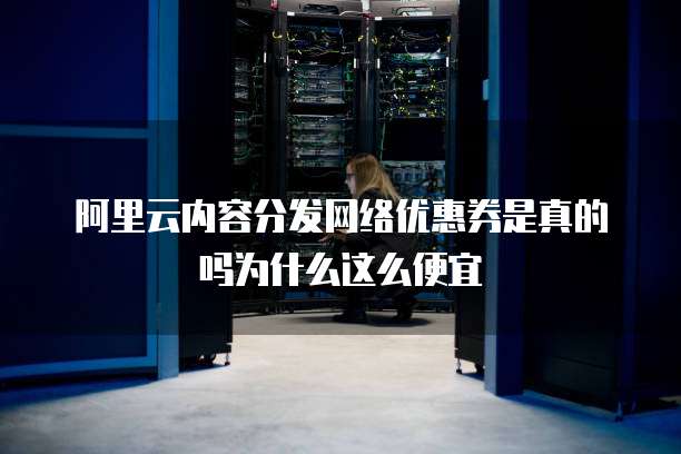 阿里云内容分发网络优惠券是真的吗为什么这么便宜