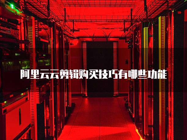 阿里云云剪辑购买技巧有哪些功能