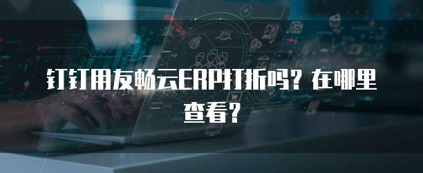 钉钉用友畅云ERP打折吗?在哪里查看?