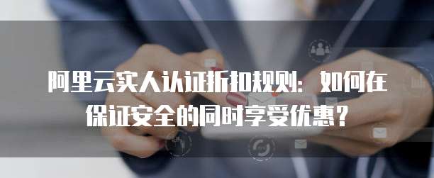 阿里云实人认证折扣规则:如何在保证安全的同时享受优惠?