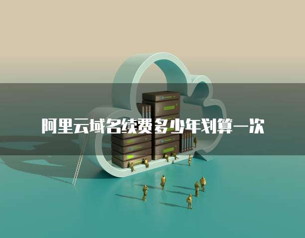 阿里云域名续费多少年划算一次