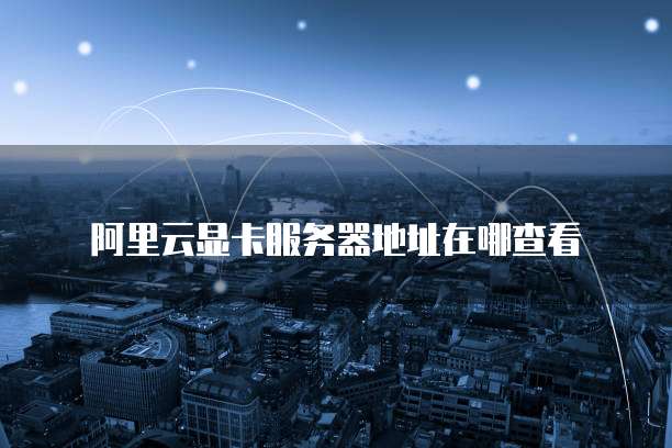 阿里云显卡服务器地址在哪查看