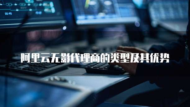 阿里云无影代理商的类型及其优势