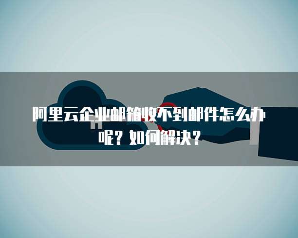 阿里云企业邮箱收不到邮件怎么办呢？如何解决？