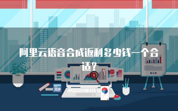 阿里云语音合成返利多少钱一个合适？