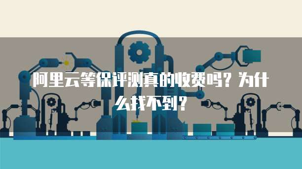 阿里云等保评测真的收费吗？为什么找不到？