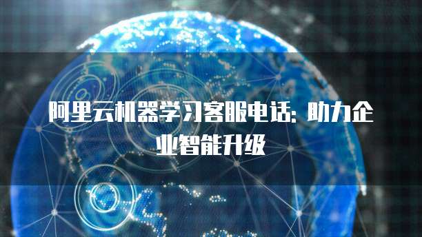 阿里云机器学习客服电话: 助力企业智能升级