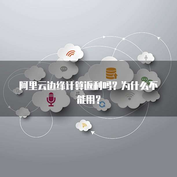 阿里云边缘计算返利吗?为什么不能用?